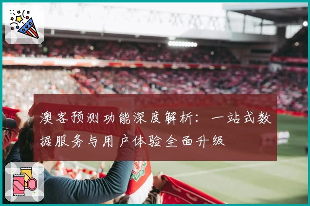 澳客预测功能深度解析:一站式数据服务与用户体验全面升级