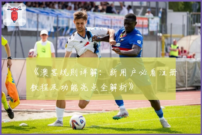 《澳客规则详解：新用户必看注册教程及功能亮点全解析》