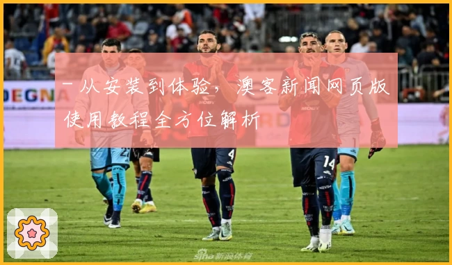 - 从安装到体验，澳客新闻网页版使用教程全方位解析