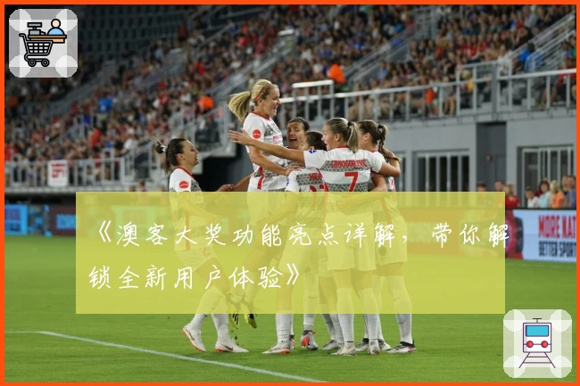 《澳客大奖功能亮点详解，带你解锁全新用户体验》