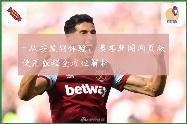 - 从安装到体验，澳客新闻网页版使用教程全方位解析