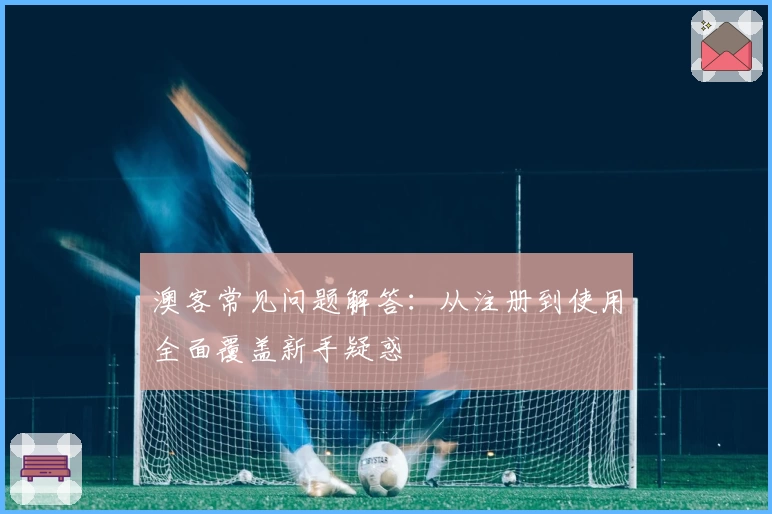 澳客常见问题解答：从注册到使用全面覆盖新手疑惑