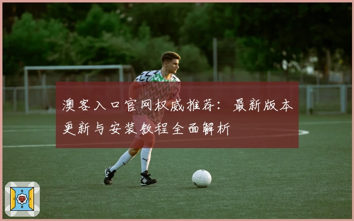 澳客入口官网权威推荐：最新版本更新与安装教程全面解析