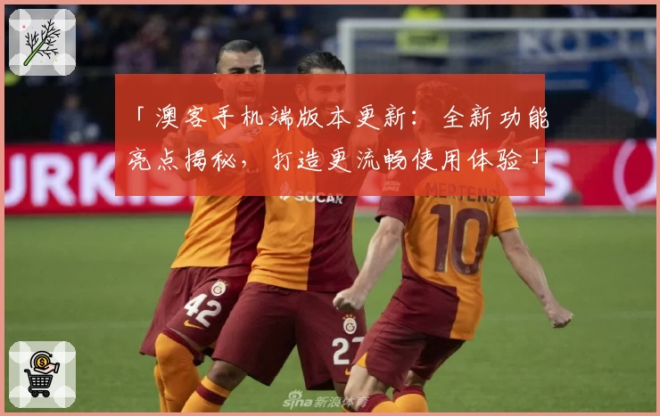 「澳客手机端版本更新：全新功能亮点揭秘，打造更流畅使用体验」