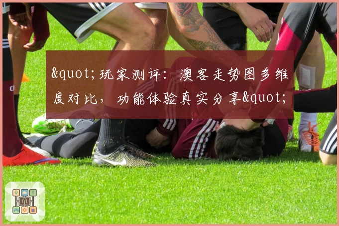 "玩家测评：澳客走势图多维度对比，功能体验真实分享"