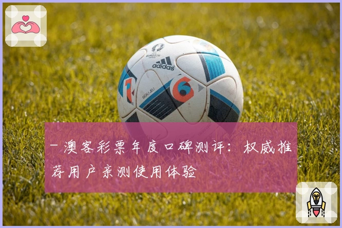 - 澳客彩票年度口碑测评:权威推荐用户亲测使用体验