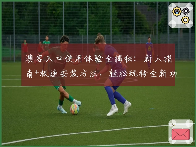 澳客入口使用体验全揭秘：新人指南+极速安装方法，轻松玩转全新功能亮点