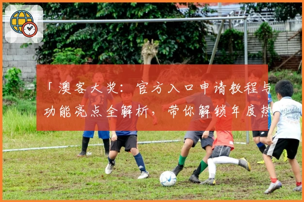 「澳客大奖：官方入口申请教程与功能亮点全解析，带你解锁年度热点体验」