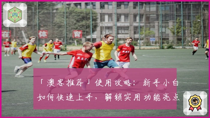 「澳客推荐」使用攻略：新手小白如何快速上手，解锁实用功能亮点详解