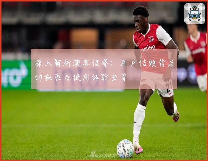 深入解析澳客信誉：用户信赖背后的秘密与使用体验分享