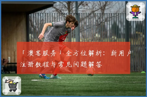 「澳客服务」全方位解析：新用户注册教程与常见问题解答