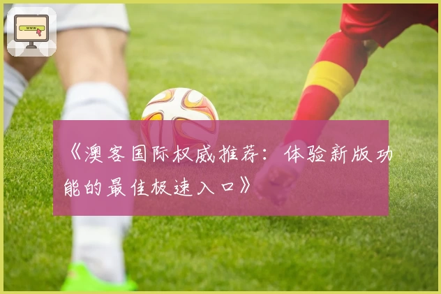 《澳客国际权威推荐:体验新版功能的最佳极速入口》