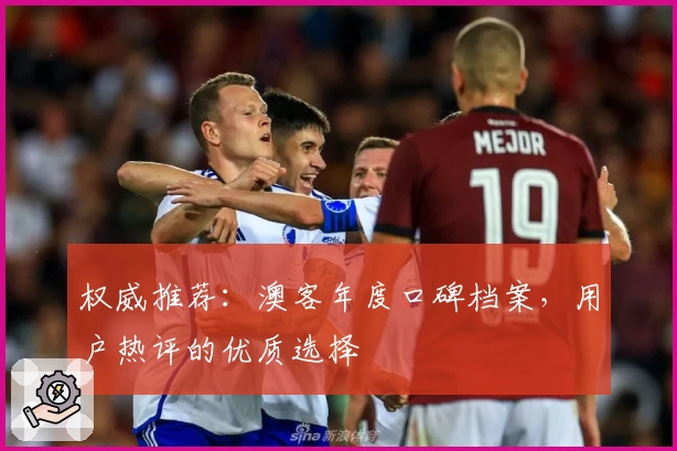 权威推荐：澳客年度口碑档案，用户热评的优质选择