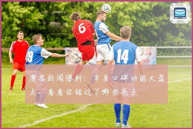 澳客新闻爆料：年度口碑功能大盘点，看看你错过了哪些亮点