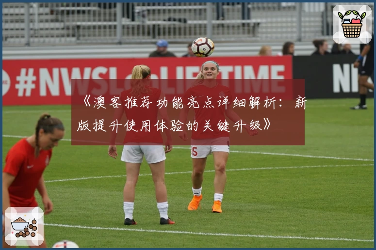 《澳客推荐功能亮点详细解析：新版提升使用体验的关键升级》
