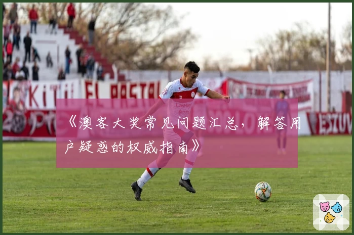 《澳客大奖常见问题汇总,解答用户疑惑的权威指南》