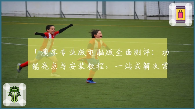 「澳客专业版电脑版全面测评：功能亮点与安装教程，一站式解决常见问题」