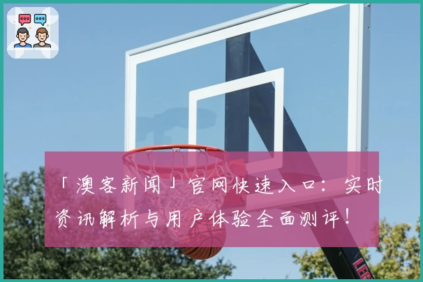 「澳客新闻」官网快速入口:实时资讯解析与用户体验全面测评!