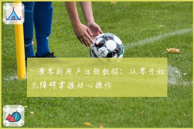 - 澳客新用户注册教程:从零开始无障碍掌握核心操作