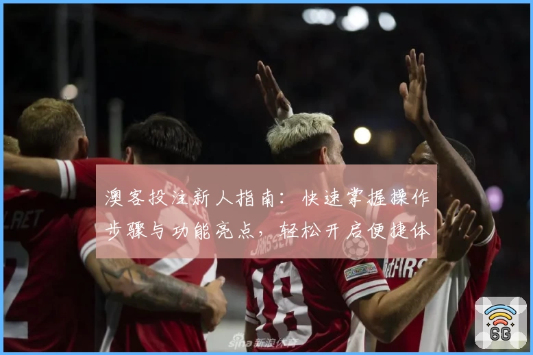 澳客投注新人指南：快速掌握操作步骤与功能亮点，轻松开启便捷体验
