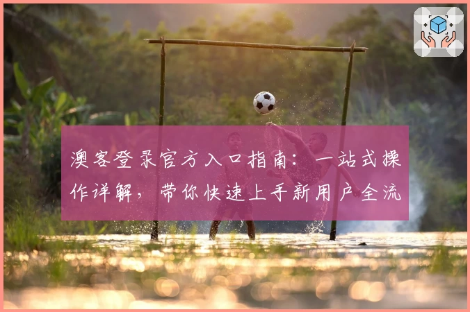 澳客登录官方入口指南：一站式操作详解，带你快速上手新用户全流程