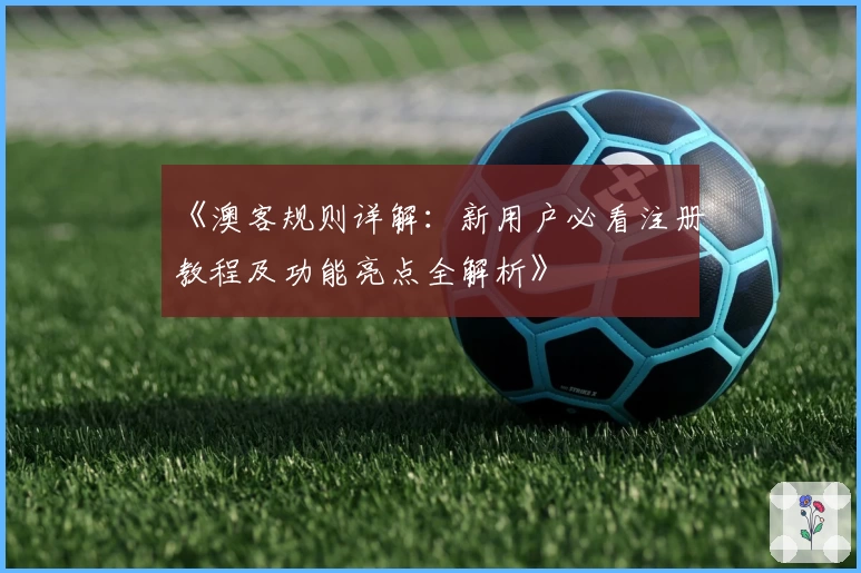 《澳客规则详解:新用户必看注册教程及功能亮点全解析》