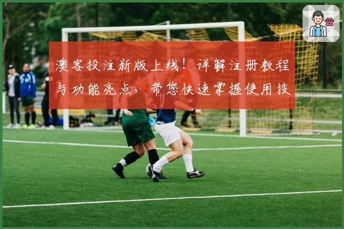 澳客投注新版上线！详解注册教程与功能亮点，带您快速掌握使用技巧